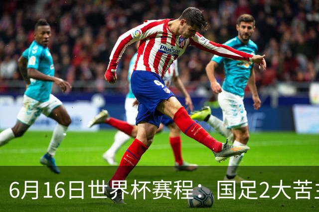 6月16日世界杯赛程：国足2大苦主首秀！CCTV5直播世界杯！世界杯赛程表一览